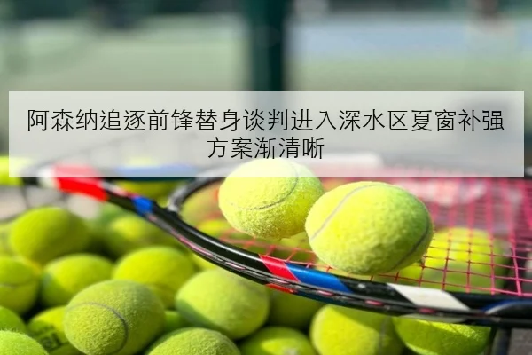 阿森纳追逐前锋替身谈判进入深水区夏窗补强方案渐清晰